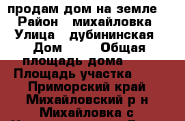 продам дом на земле  › Район ­ михайловка › Улица ­ дубининская › Дом ­ 12 › Общая площадь дома ­ 50 › Площадь участка ­ 15 - Приморский край, Михайловский р-н, Михайловка с. Недвижимость » Дома, коттеджи, дачи продажа   